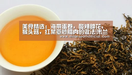 美食精选：海带蛋卷，酸辣蹄花，猴头菇，红菜薹炒腊肉的做法|米兰app